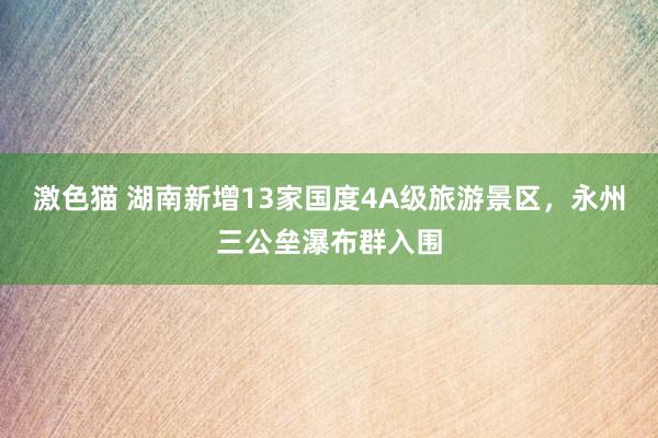   激色猫 湖南新增13家国度4A级旅游景区，永州三公垒瀑布群入围