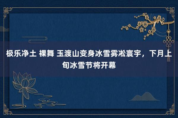   极乐净土 裸舞 玉渡山变身冰雪雾凇寰宇，下月上旬冰雪节将开幕
