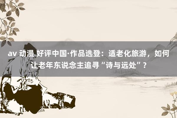   av 动漫 好评中国·作品选登：适老化旅游，如何让老年东说念主追寻“诗与远处”？