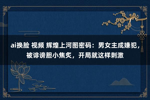   ai换脸 视频 辉煌上河图密码：男女主成嫌犯，被诽谤胆小焦炙，开局就这样刺激