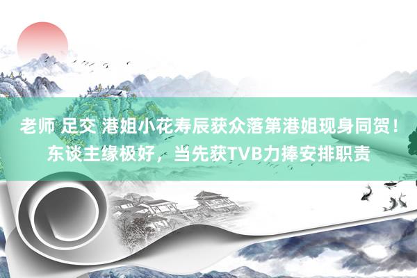   老师 足交 港姐小花寿辰获众落第港姐现身同贺！东谈主缘极好，当先获TVB力捧安排职责