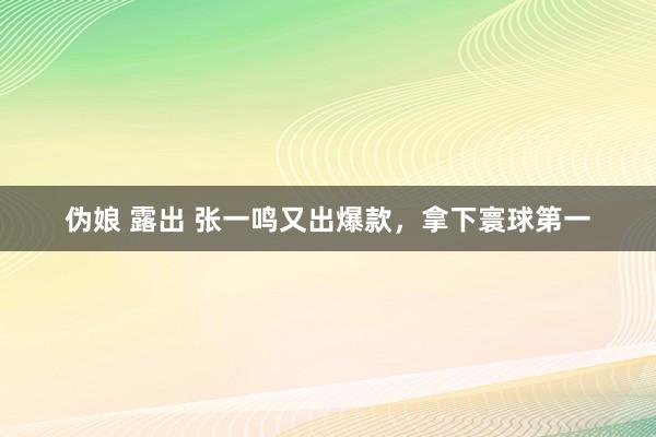   伪娘 露出 张一鸣又出爆款，拿下寰球第一