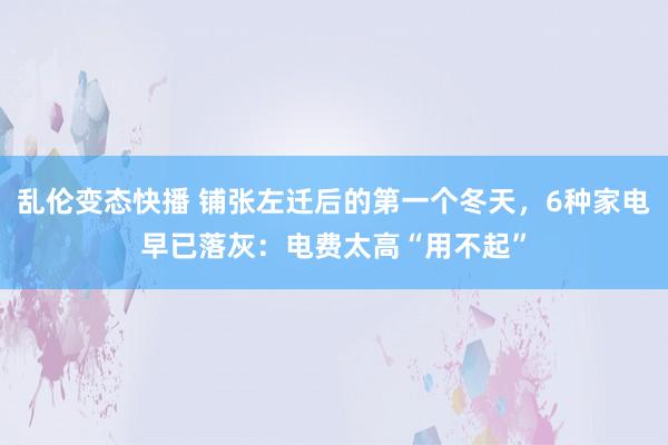   乱伦变态快播 铺张左迁后的第一个冬天，6种家电早已落灰：电费太高“用不起”