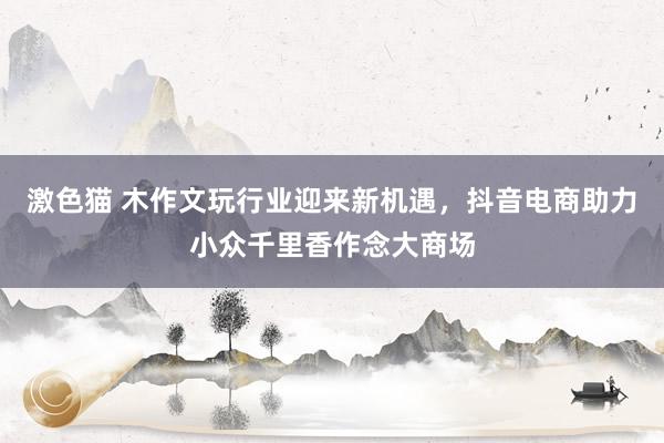   激色猫 木作文玩行业迎来新机遇，抖音电商助力小众千里香作念大商场