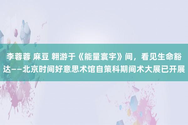   李蓉蓉 麻豆 翱游于《能量寰宇》间，看见生命豁达——北京时间好意思术馆自策科期间术大展已开展