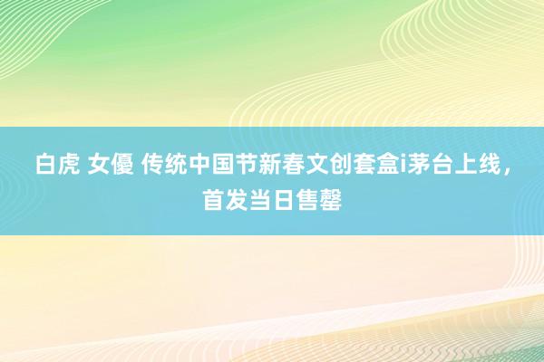   白虎 女優 传统中国节新春文创套盒i茅台上线，首发当日售罄
