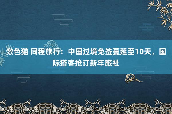   激色猫 同程旅行：中国过境免签蔓延至10天，国际搭客抢订新年旅社