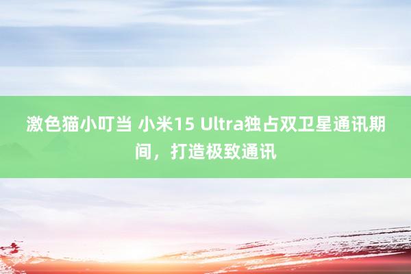   激色猫小叮当 小米15 Ultra独占双卫星通讯期间，打造极致通讯
