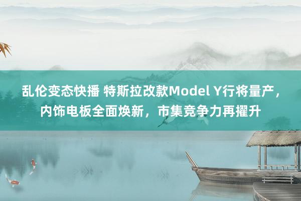   乱伦变态快播 特斯拉改款Model Y行将量产，内饰电板全面焕新，市集竞争力再擢升