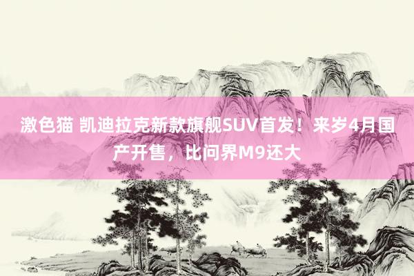   激色猫 凯迪拉克新款旗舰SUV首发！来岁4月国产开售，比问界M9还大