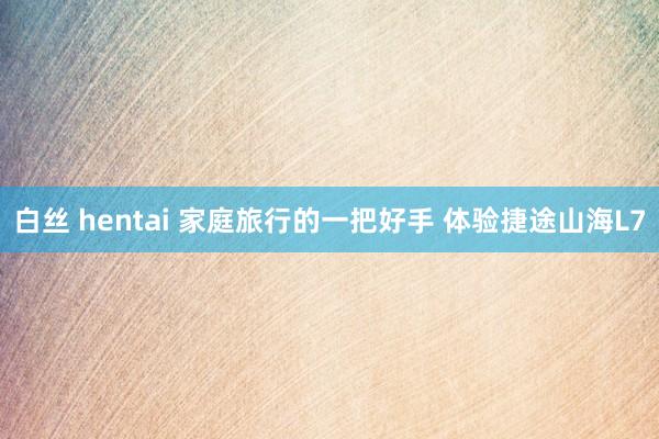   白丝 hentai 家庭旅行的一把好手 体验捷途山海L7