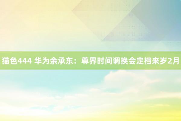   猫色444 华为余承东：尊界时间调换会定档来岁2月