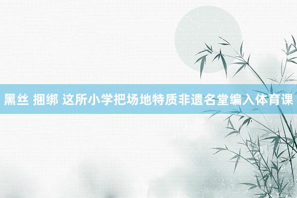   黑丝 捆绑 这所小学把场地特质非遗名堂编入体育课