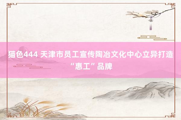   猫色444 天津市员工宣传陶冶文化中心立异打造“惠工”品牌