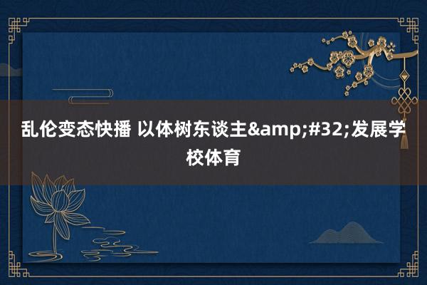   乱伦变态快播 以体树东谈主&#32;发展学校体育