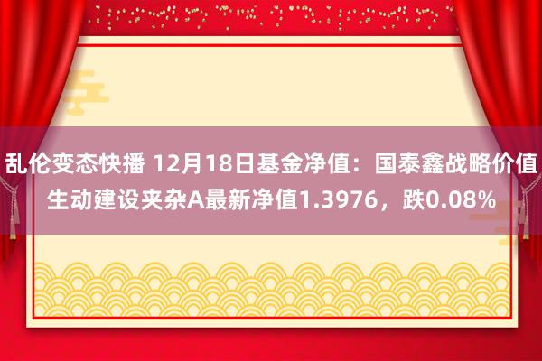   乱伦变态快播 12月18日基金净值：国泰鑫战略价值生动建设夹杂A最新净值1.3976，跌0.08%