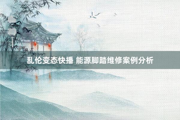   乱伦变态快播 能源脚踏维修案例分析