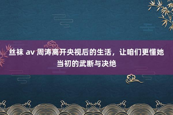   丝袜 av 周涛离开央视后的生活，让咱们更懂她当初的武断与决绝