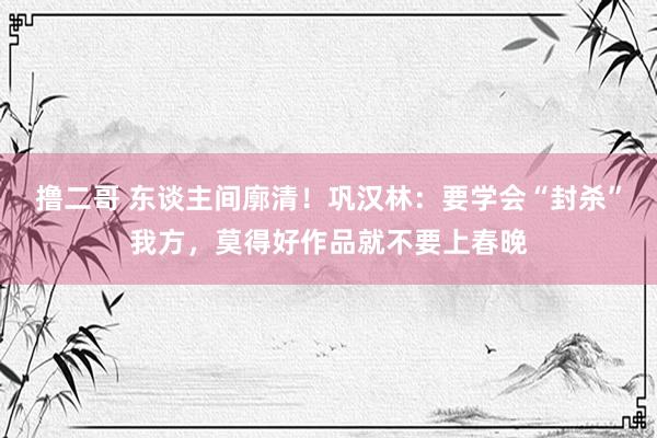   撸二哥 东谈主间廓清！巩汉林：要学会“封杀”我方，莫得好作品就不要上春晚