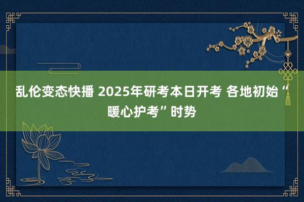   乱伦变态快播 2025年研考本日开考 各地初始“暖心护考”时势