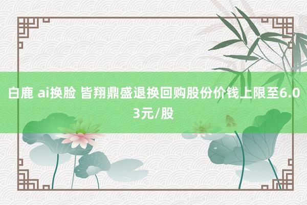   白鹿 ai换脸 皆翔鼎盛退换回购股份价钱上限至6.03元/股