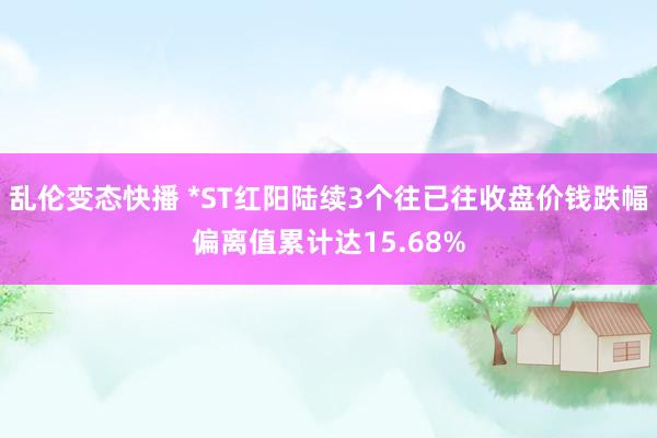   乱伦变态快播 *ST红阳陆续3个往已往收盘价钱跌幅偏离值累计达15.68%