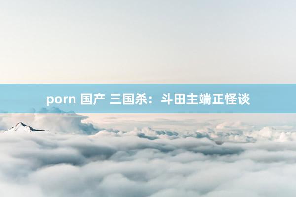   porn 国产 三国杀：斗田主端正怪谈
