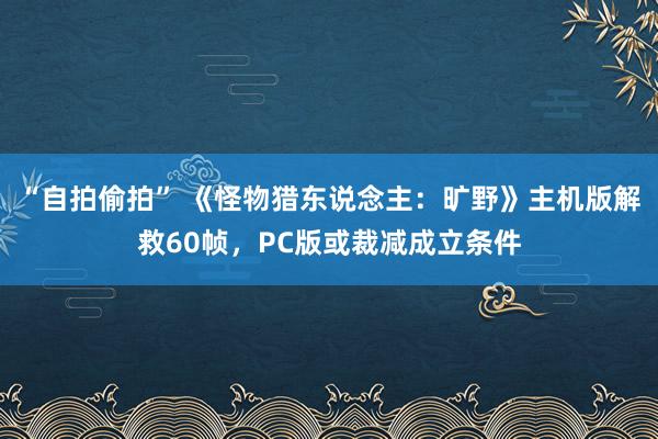   “自拍偷拍” 《怪物猎东说念主：旷野》主机版解救60帧，PC版或裁减成立条件