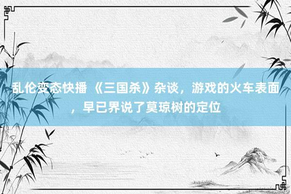   乱伦变态快播 《三国杀》杂谈，游戏的火车表面，早已界说了莫琼树的定位