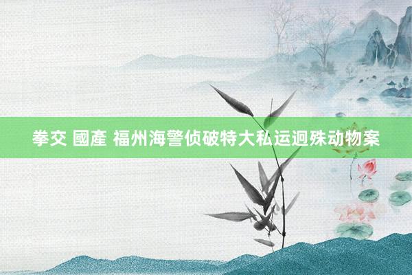   拳交 國產 福州海警侦破特大私运迥殊动物案