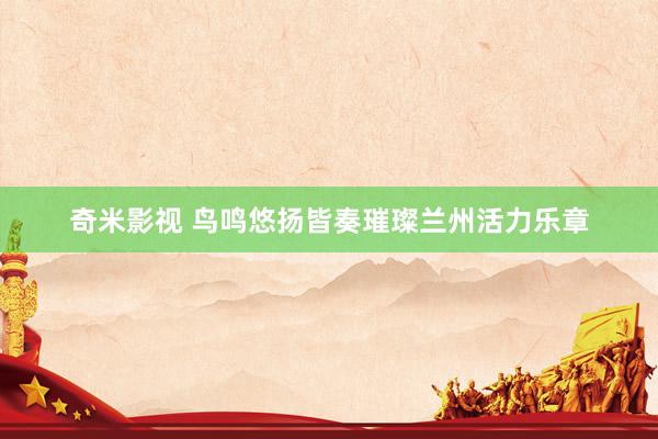   奇米影视 鸟鸣悠扬皆奏璀璨兰州活力乐章