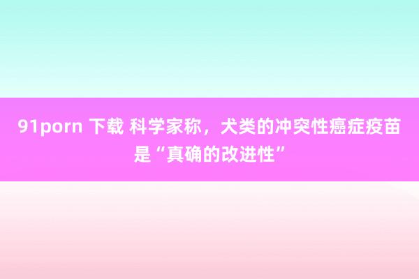   91porn 下载 科学家称，犬类的冲突性癌症疫苗是“真确的改进性”