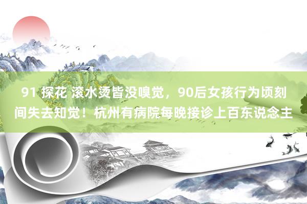   91 探花 滚水烫皆没嗅觉，90后女孩行为顷刻间失去知觉！杭州有病院每晚接诊上百东说念主