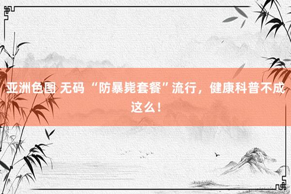   亚洲色图 无码 “防暴毙套餐”流行，健康科普不成这么！