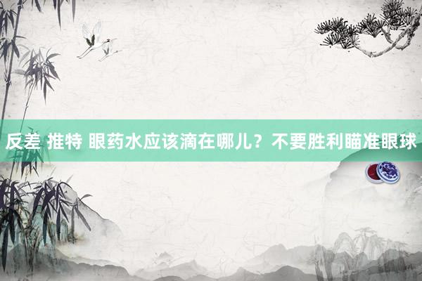   反差 推特 眼药水应该滴在哪儿？不要胜利瞄准眼球