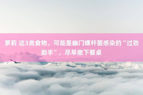   萝莉 这3类食物，可能是幽门螺杆菌感染的“过劲助手”，尽早撤下餐桌