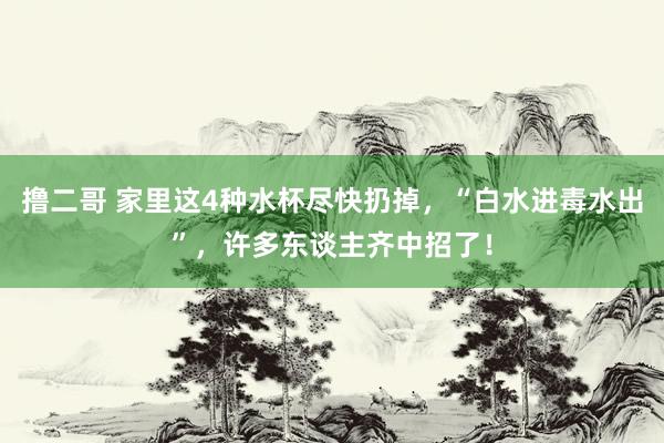   撸二哥 家里这4种水杯尽快扔掉，“白水进毒水出”，许多东谈主齐中招了！