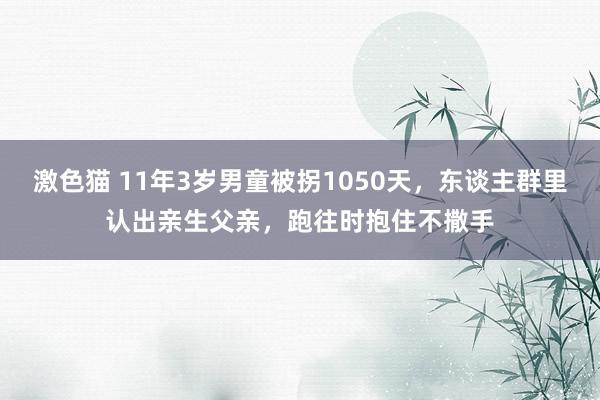   激色猫 11年3岁男童被拐1050天，东谈主群里认出亲生父亲，跑往时抱住不撒手