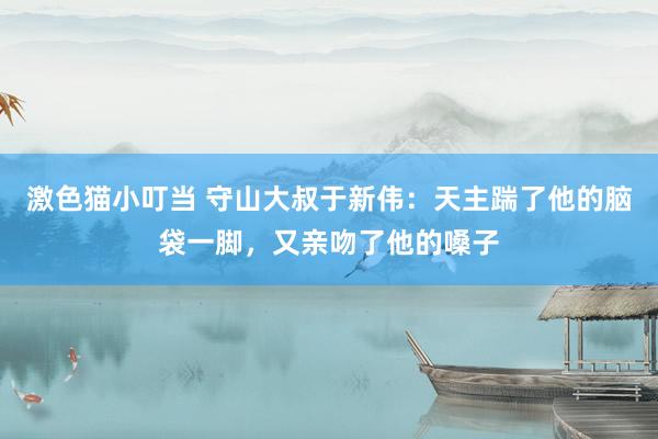   激色猫小叮当 守山大叔于新伟：天主踹了他的脑袋一脚，又亲吻了他的嗓子