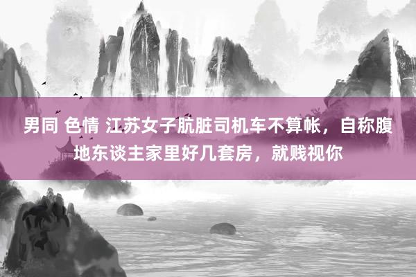   男同 色情 江苏女子肮脏司机车不算帐，自称腹地东谈主家里好几套房，就贱视你