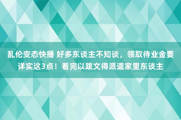  乱伦变态快播 好多东谈主不知谈，领取待业金要详实这3点！看完以跋文得派遣家里东谈主