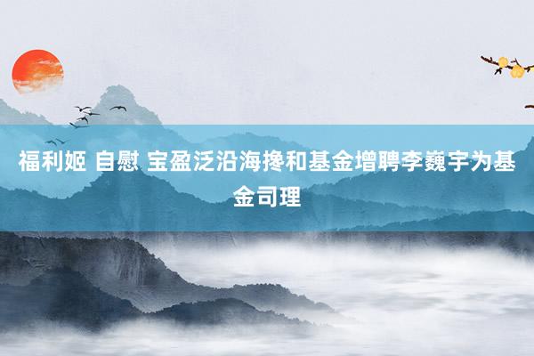   福利姬 自慰 宝盈泛沿海搀和基金增聘李巍宇为基金司理