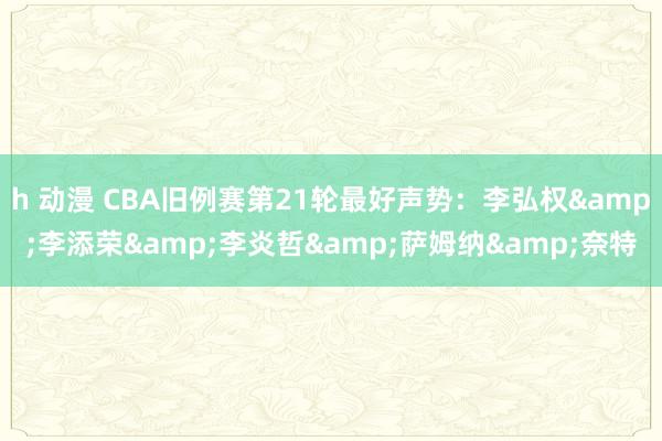   h 动漫 CBA旧例赛第21轮最好声势：李弘权&李添荣&李炎哲&萨姆纳&奈特