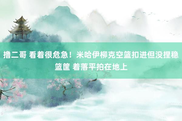   撸二哥 看着很危急！米哈伊柳克空篮扣进但没捏稳篮筐 着落平拍在地上