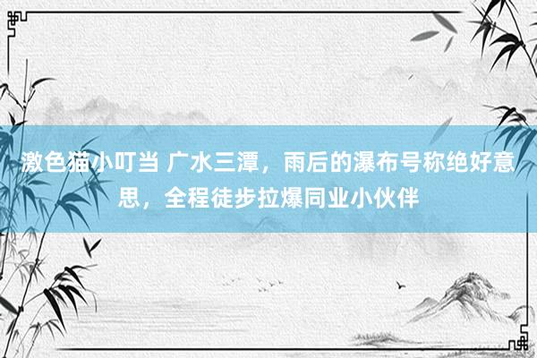   激色猫小叮当 广水三潭，雨后的瀑布号称绝好意思，全程徒步拉爆同业小伙伴