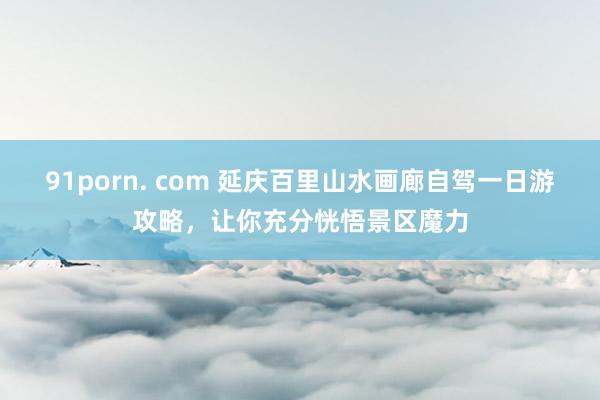   91porn. com 延庆百里山水画廊自驾一日游攻略，让你充分恍悟景区魔力