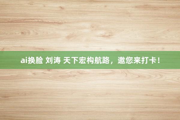   ai换脸 刘涛 天下宏构航路，邀您来打卡！