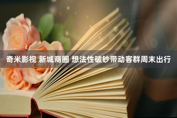   奇米影视 新城商圈 想法性破钞带动客群周末出行