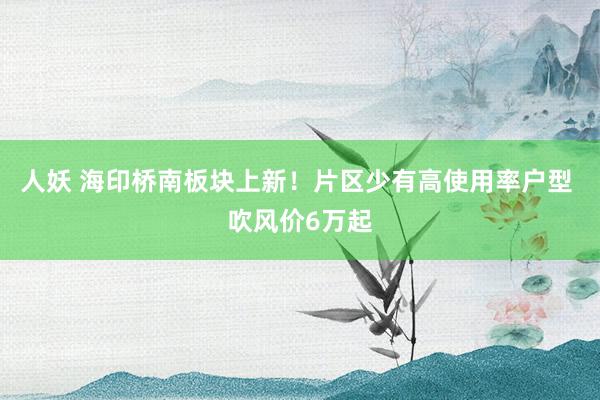   人妖 海印桥南板块上新！片区少有高使用率户型 吹风价6万起