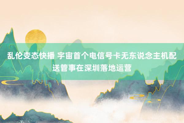   乱伦变态快播 宇宙首个电信号卡无东说念主机配送管事在深圳落地运营